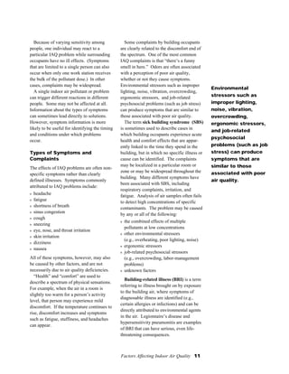 Factors Affecting Indoor Air Quality 11
Because of varying sensitivity among
people, one individual may react to a
particular IAQ problem while surrounding
occupants have no ill effects. (Symptoms
that are limited to a single person can also
occur when only one work station receives
the bulk of the pollutant dose.) In other
cases, complaints may be widespread.
A single indoor air pollutant or problem
can trigger different reactions in different
people. Some may not be affected at all.
Information about the types of symptoms
can sometimes lead directly to solutions.
However, symptom information is more
likely to be useful for identifying the timing
and conditions under which problems
occur.
Types of Symptoms and
Complaints
The effects of IAQ problems are often non-
specific symptoms rather than clearly
defined illnesses. Symptoms commonly
attributed to IAQ problems include:
s headache
s fatigue
s shortness of breath
s sinus congestion
s cough
s sneezing
s eye, nose, and throat irritation
s skin irritation
s dizziness
s nausea
All of these symptoms, however, may also
be caused by other factors, and are not
necessarily due to air quality deficiencies.
“Health” and “comfort” are used to
describe a spectrum of physical sensations.
For example, when the air in a room is
slightly too warm for a person’s activity
level, that person may experience mild
discomfort. If the temperature continues to
rise, discomfort increases and symptoms
such as fatigue, stuffiness, and headaches
can appear.
Some complaints by building occupants
are clearly related to the discomfort end of
the spectrum. One of the most common
IAQ complaints is that “there’s a funny
smell in here.” Odors are often associated
with a perception of poor air quality,
whether or not they cause symptoms.
Environmental stressors such as improper
lighting, noise, vibration, overcrowding,
ergonomic stressors, and job-related
psychosocial problems (such as job stress)
can produce symptoms that are similar to
those associated with poor air quality.
The term sick building syndrome (SBS)
is sometimes used to describe cases in
which building occupants experience acute
health and comfort effects that are appar-
ently linked to the time they spend in the
building, but in which no specific illness or
cause can be identified. The complaints
may be localized in a particular room or
zone or may be widespread throughout the
building. Many different symptoms have
been associated with SBS, including
respiratory complaints, irritation, and
fatigue. Analysis of air samples often fails
to detect high concentrations of specific
contaminants. The problem may be caused
by any or all of the following:
s the combined effects of multiple
pollutants at low concentrations
s other environmental stressors
(e.g., overheating, poor lighting, noise)
s ergonomic stressors
s job-related psychosocial stressors
(e.g., overcrowding, labor-management
problems)
s unknown factors
Building-related illness (BRI) is a term
referring to illness brought on by exposure
to the building air, where symptoms of
diagnosable illness are identified (e.g.,
certain allergies or infections) and can be
directly attributed to environmental agents
in the air. Legionnaire’s disease and
hypersensitivity pneumonitis are examples
of BRI that can have serious, even life-
threatening consequences.
Environmental
stressors such as
improper lighting,
noise, vibration,
overcrowding,
ergonomic stressors,
and job-related
psychosocial
problems (such as job
stress) can produce
symptoms that are
similar to those
associated with poor
air quality.
 