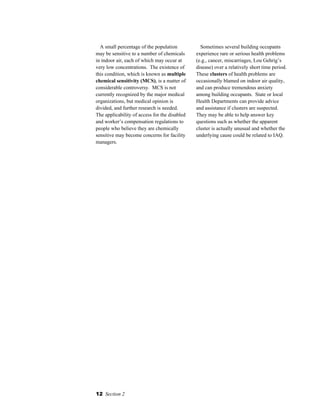 12 Section 2
A small percentage of the population
may be sensitive to a number of chemicals
in indoor air, each of which may occur at
very low concentrations. The existence of
this condition, which is known as multiple
chemical sensitivity (MCS), is a matter of
considerable controversy. MCS is not
currently recognized by the major medical
organizations, but medical opinion is
divided, and further research is needed.
The applicability of access for the disabled
and worker’s compensation regulations to
people who believe they are chemically
sensitive may become concerns for facility
managers.
Sometimes several building occupants
experience rare or serious health problems
(e.g., cancer, miscarriages, Lou Gehrig’s
disease) over a relatively short time period.
These clusters of health problems are
occasionally blamed on indoor air quality,
and can produce tremendous anxiety
among building occupants. State or local
Health Departments can provide advice
and assistance if clusters are suspected.
They may be able to help answer key
questions such as whether the apparent
cluster is actually unusual and whether the
underlying cause could be related to IAQ.
 