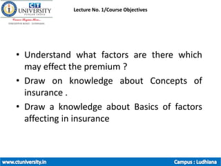 Lecture No. 1/Course Objectives
• Understand what factors are there which
may effect the premium ?
• Draw on knowledge about Concepts of
insurance .
• Draw a knowledge about Basics of factors
affecting in insurance
 