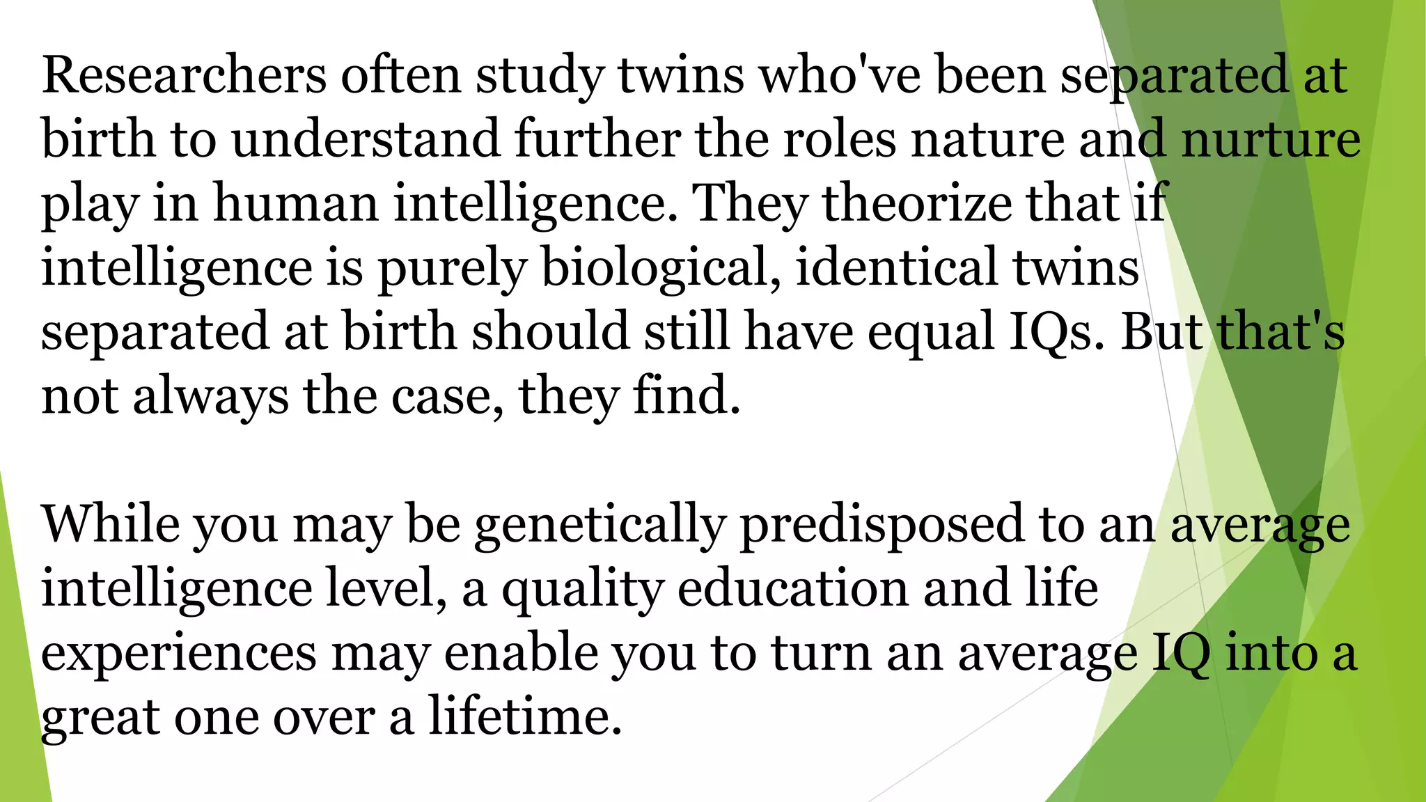 Researchers often study twins who've been separated at
birth to understand further the roles nature and nurture
play in human intelligence. They theorize that if
intelligence is purely biological, identical twins
separated at birth should still have equal IQs. But that's
not always the case, they find.
While you may be genetically predisposed to an average
intelligence level, a quality education and life
experiences may enable you to turn an average IQ into a
great one over a lifetime.
 