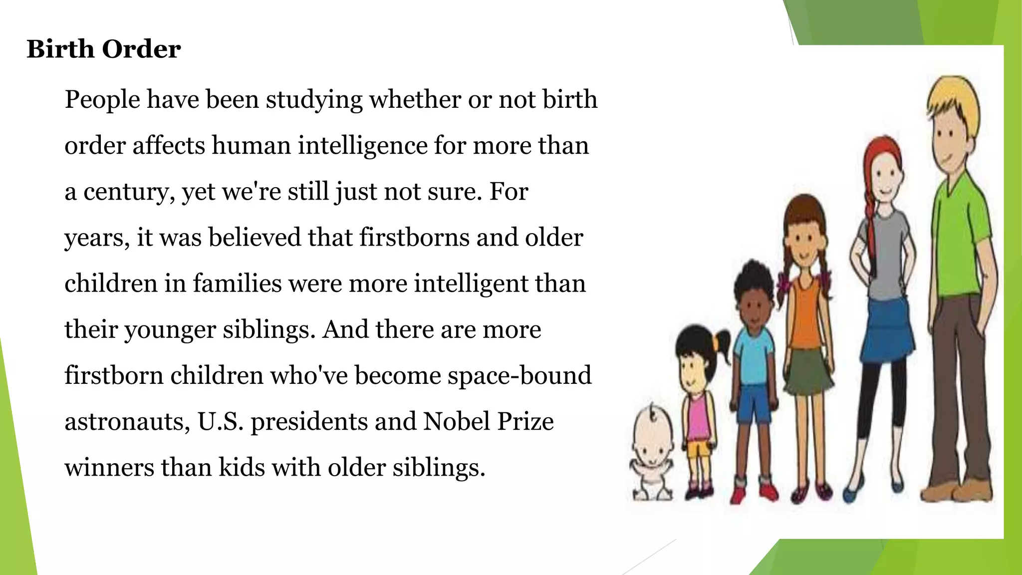 Birth Order
People have been studying whether or not birth
order affects human intelligence for more than
a century, yet we're still just not sure. For
years, it was believed that firstborns and older
children in families were more intelligent than
their younger siblings. And there are more
firstborn children who've become space-bound
astronauts, U.S. presidents and Nobel Prize
winners than kids with older siblings.
 
