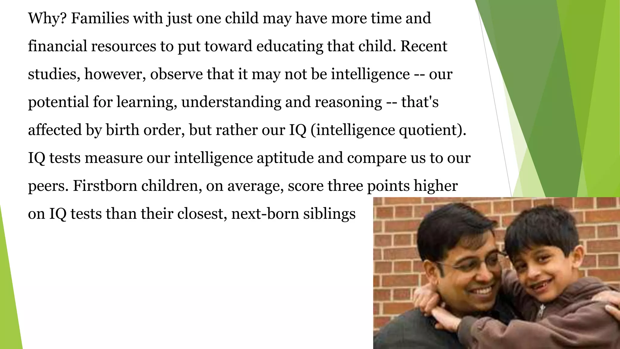 Why? Families with just one child may have more time and
financial resources to put toward educating that child. Recent
studies, however, observe that it may not be intelligence -- our
potential for learning, understanding and reasoning -- that's
affected by birth order, but rather our IQ (intelligence quotient).
IQ tests measure our intelligence aptitude and compare us to our
peers. Firstborn children, on average, score three points higher
on IQ tests than their closest, next-born siblings
 