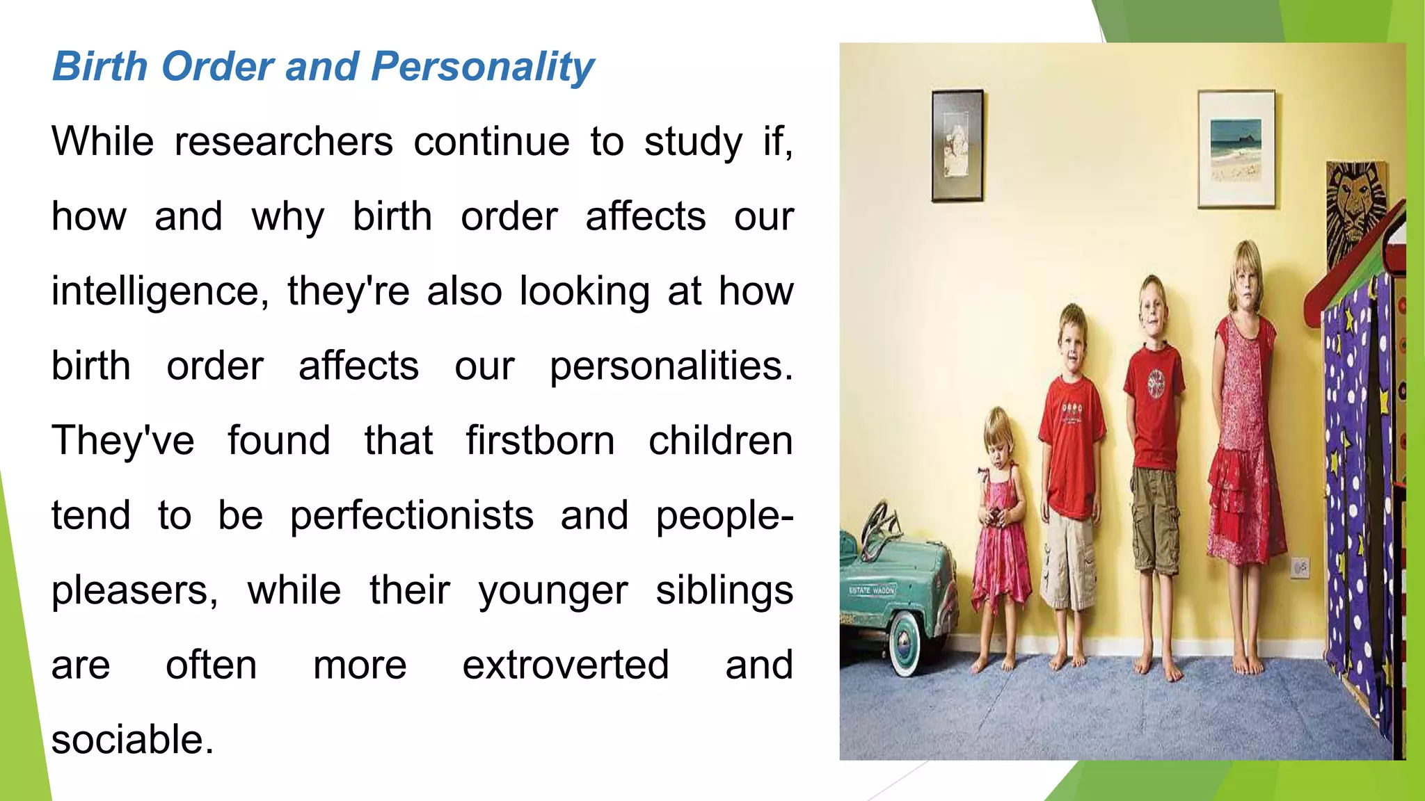 Birth Order and Personality
While researchers continue to study if,
how and why birth order affects our
intelligence, they're also looking at how
birth order affects our personalities.
They've found that firstborn children
tend to be perfectionists and people-
pleasers, while their younger siblings
are often more extroverted and
sociable.
 