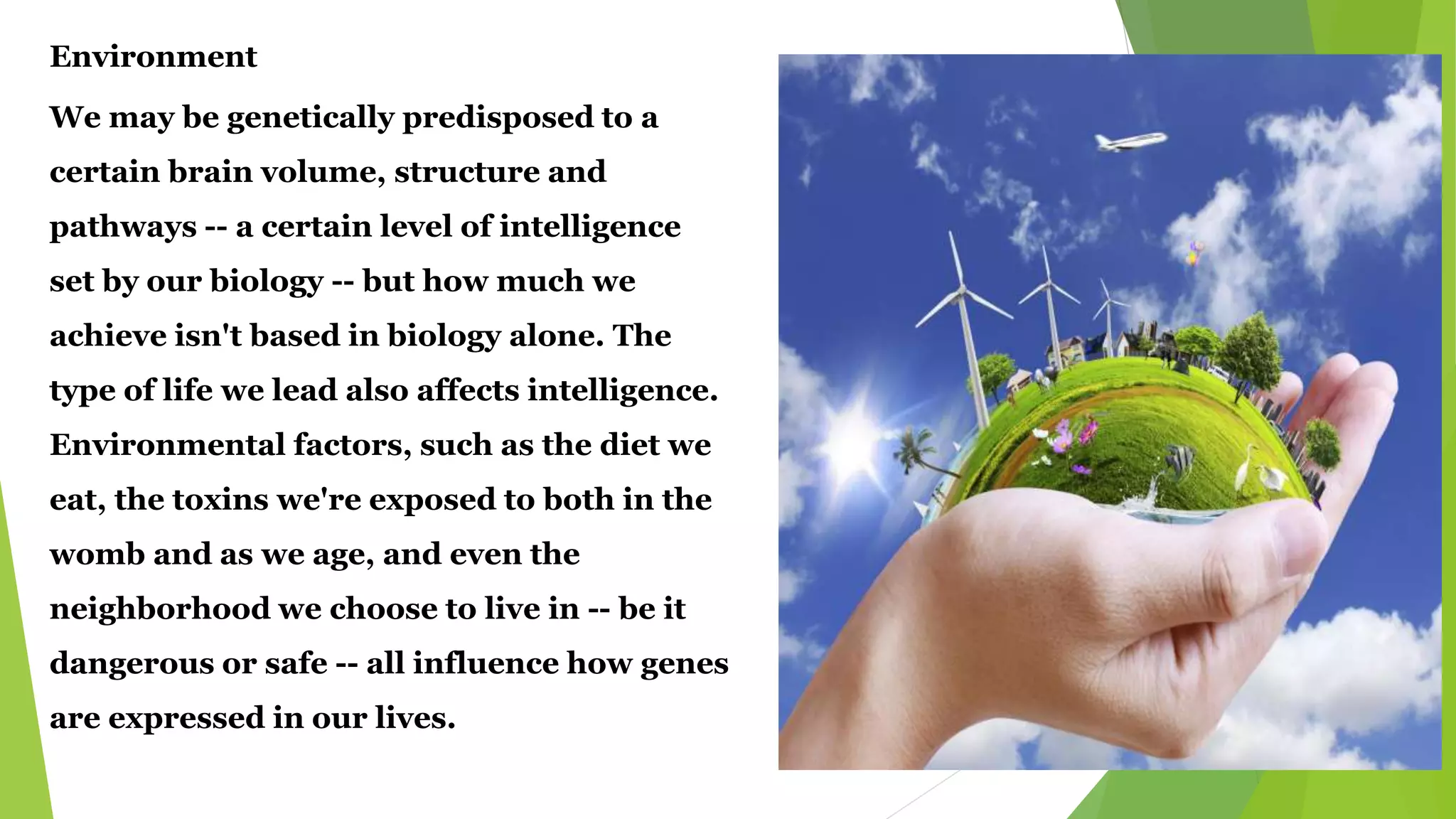 Environment
We may be genetically predisposed to a
certain brain volume, structure and
pathways -- a certain level of intelligence
set by our biology -- but how much we
achieve isn't based in biology alone. The
type of life we lead also affects intelligence.
Environmental factors, such as the diet we
eat, the toxins we're exposed to both in the
womb and as we age, and even the
neighborhood we choose to live in -- be it
dangerous or safe -- all influence how genes
are expressed in our lives.
 