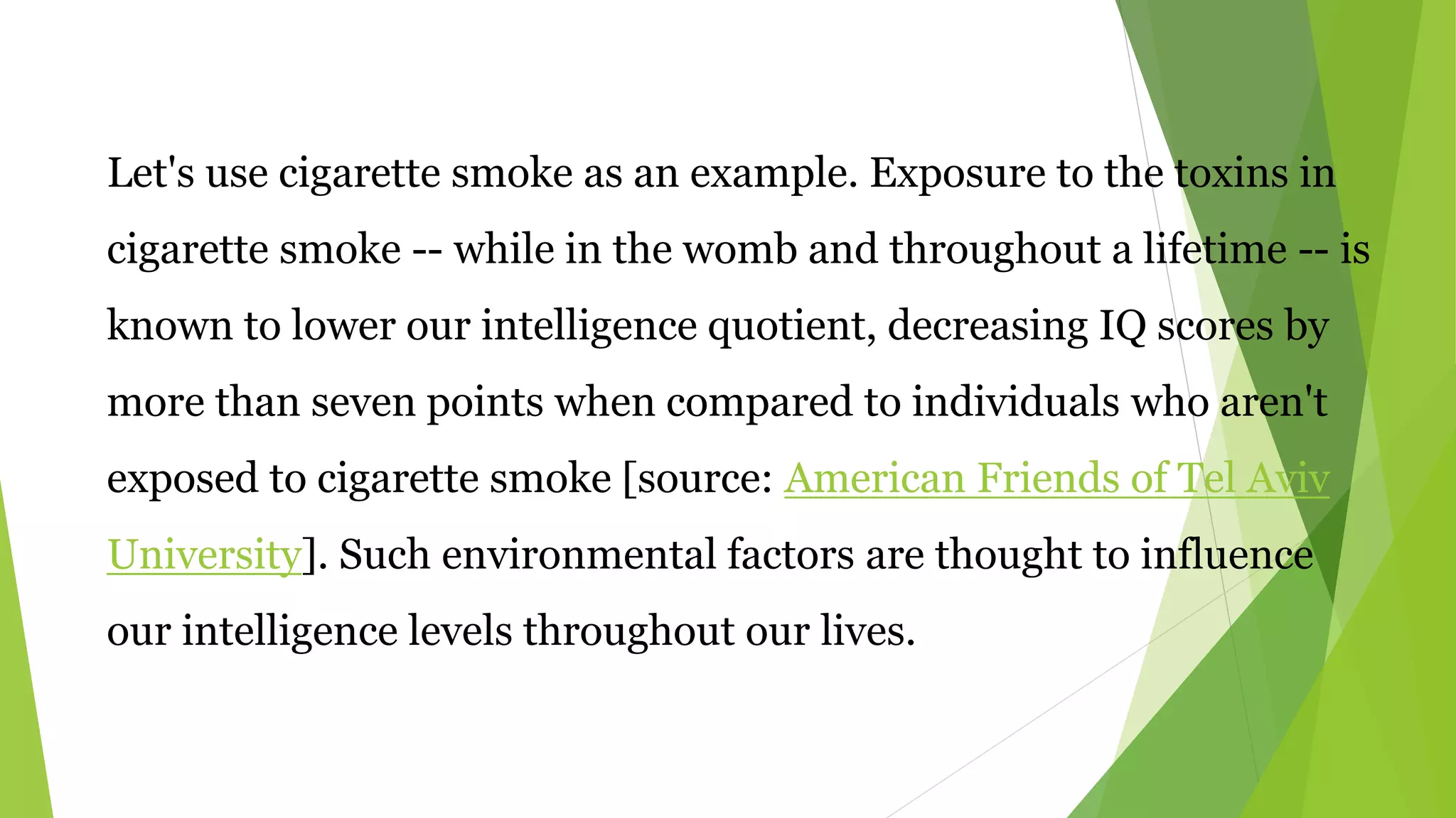 Let's use cigarette smoke as an example. Exposure to the toxins in
cigarette smoke -- while in the womb and throughout a lifetime -- is
known to lower our intelligence quotient, decreasing IQ scores by
more than seven points when compared to individuals who aren't
exposed to cigarette smoke [source: American Friends of Tel Aviv
University]. Such environmental factors are thought to influence
our intelligence levels throughout our lives.
 