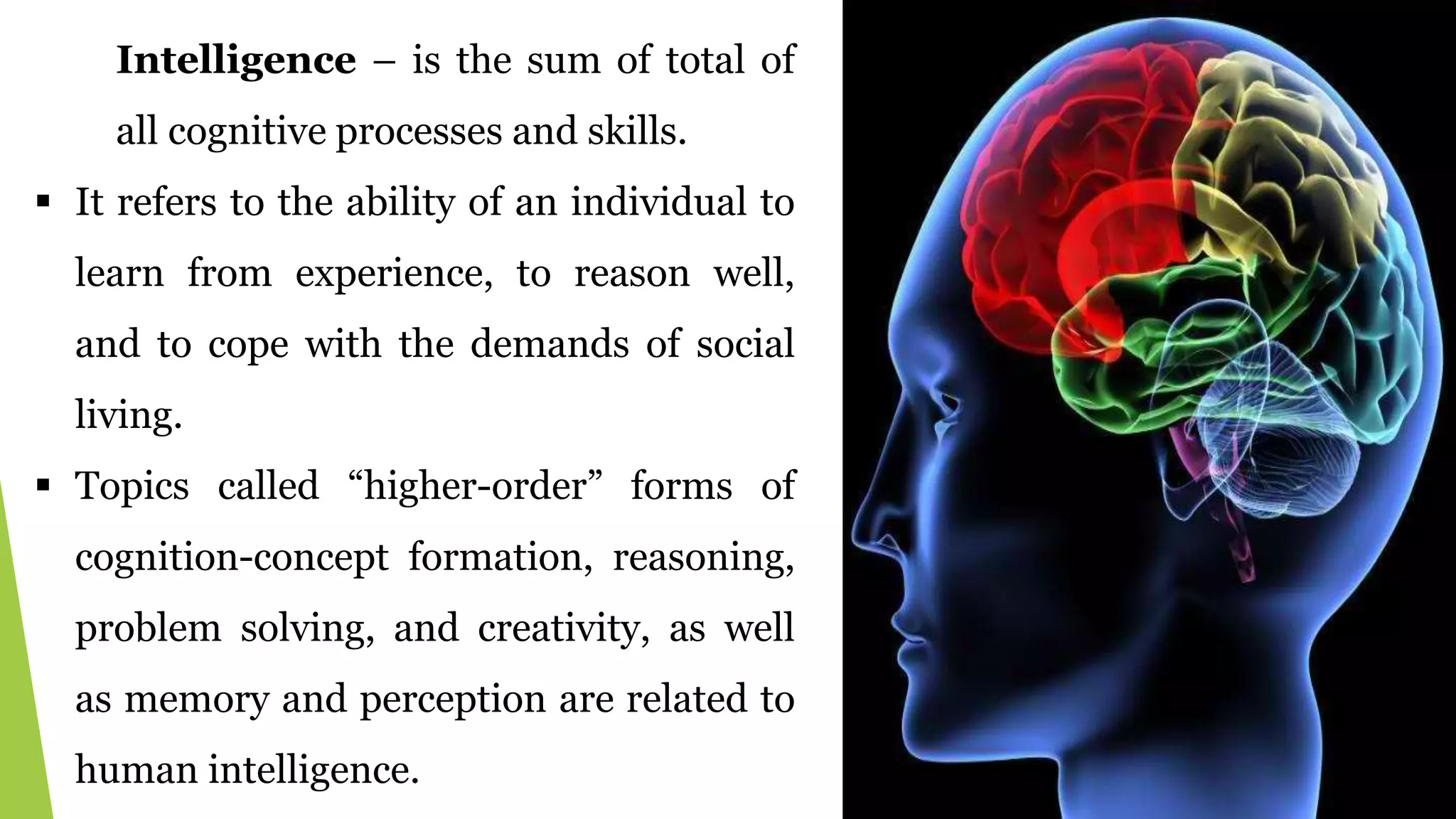Intelligence – is the sum of total of
all cognitive processes and skills.
 It refers to the ability of an individual to
learn from experience, to reason well,
and to cope with the demands of social
living.
 Topics called “higher-order” forms of
cognition-concept formation, reasoning,
problem solving, and creativity, as well
as memory and perception are related to
human intelligence.
 