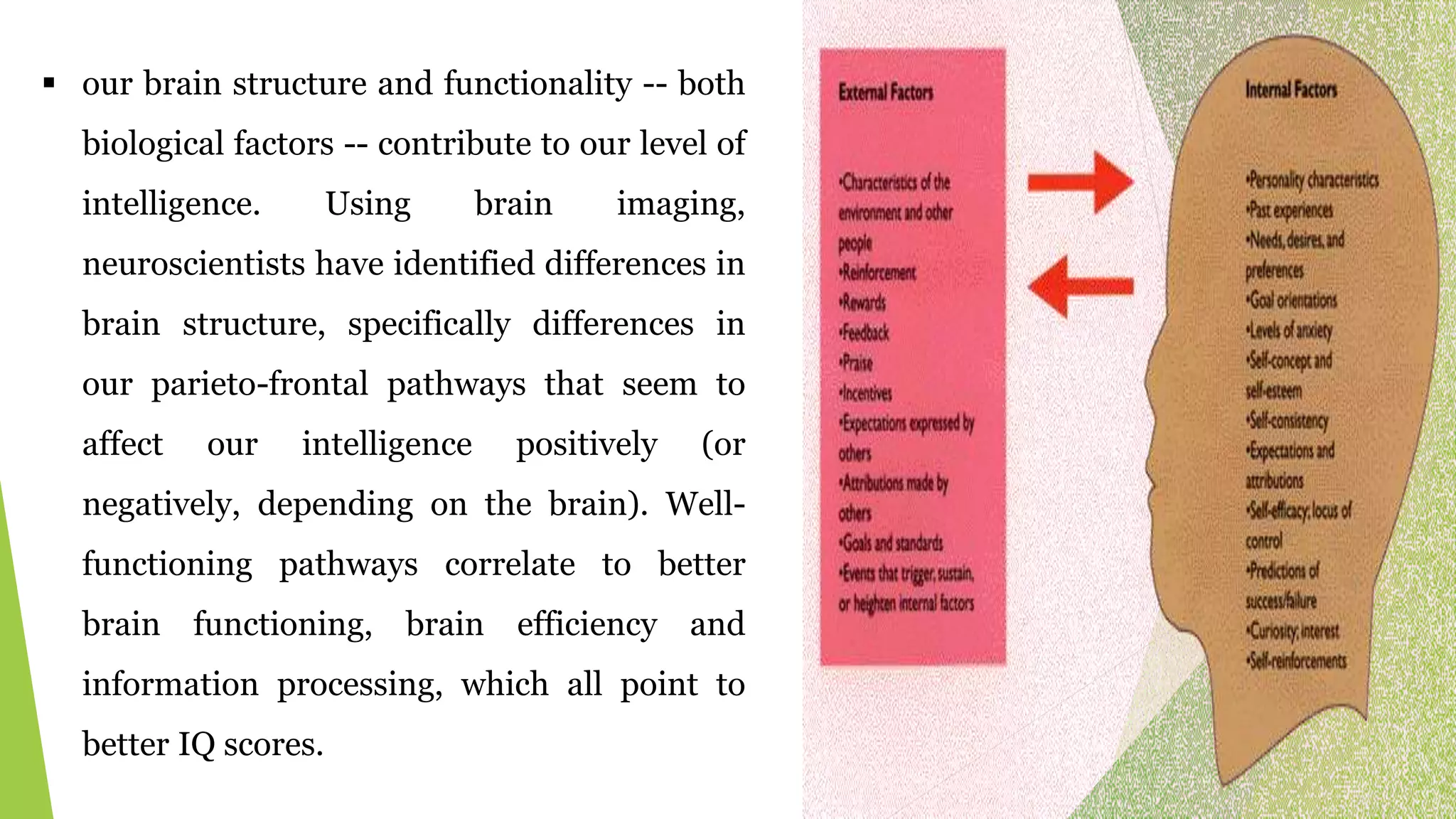  our brain structure and functionality -- both
biological factors -- contribute to our level of
intelligence. Using brain imaging,
neuroscientists have identified differences in
brain structure, specifically differences in
our parieto-frontal pathways that seem to
affect our intelligence positively (or
negatively, depending on the brain). Well-
functioning pathways correlate to better
brain functioning, brain efficiency and
information processing, which all point to
better IQ scores.
 