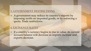 .
3. GOVERNMENT RESTRICTIONS
 A government may reduce its country’s imports by
imposing tariffs on imported goods, or by enforcing a
quota. Trade restrictions.
4. EXCHANGE RATES
 If a country’s currency begins to rise in value, its current
account balance will decrease as imports increase and
exports decrease.
 