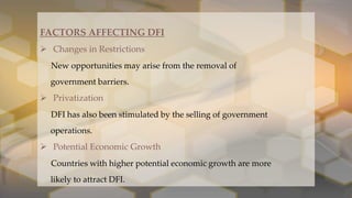 .
FACTORS AFFECTING DFI
 Changes in Restrictions
New opportunities may arise from the removal of
government barriers.
 Privatization
DFI has also been stimulated by the selling of government
operations.
 Potential Economic Growth
Countries with higher potential economic growth are more
likely to attract DFI.
 
