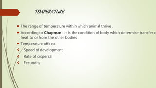 TEMPERATURE
 The range of temperature within which animal thrive .
 According to Chapman : it is the condition of body which determine transfer o
heat to or from the other bodies .
 Temperature affects
 Speed of development
 Rate of dispersal
 Fecundity
 