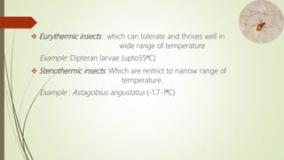  Eurythermic insects : which can tolerate and thrives well in
wide range of temperature
Example :Dipteran larvae (upto55⁰C)
 Stenothermic insects :Which are restrict to narrow range of
temperature.
Example : Astagobius angustatus (-1.7-1⁰C)
 