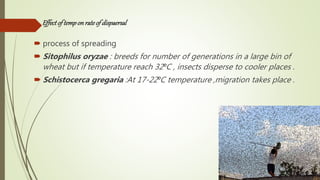 Effectof temponrateof dispaersal
 process of spreading
 Sitophilus oryzae : breeds for number of generations in a large bin of
wheat but if temperature reach 32⁰C , insects disperse to cooler places .
 Schistocerca gregaria :At 17-22⁰C temperature ,migration takes place .
 