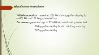 Effectof moistureon reproduction
• Tribolium molitor : reared at 20% RH laid 4eggs/female/day &
at65% RH laid 102.4eggs/female/day .
• Dermestes spp when kept at 73%RH without drinking water laid
304eggs/female/day & with drinking water lay
567eggs/female/day.
 