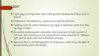 LIGHT
 Light plays an important role in the growth development &survival in
insects .
 Oviposition stimulated by exposure to light & darkness .
 Codling moth & cotton bollworm lay eggs in darkness while fruit flies
lay eggs in light .
 Drosphila melanogaster caterpillar when exposed to light period of
12hours ,flies coming out are coloured but when exposed to 16hours
light period dark coloured butterflies emerge .
 Reproduction is parthenogenetic & viviparous under long day light &
sexual during short day length .
 