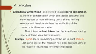  BIOTICfactors
 Exploitative competition:- also referred to as resource competition.
is a form of competition in which one species consumes and
either reduces or more efficiently uses a shared limiting
resource and therefore depletes the availability of the
resource for the other species.
Thus, it is an indirect interaction because the competing
species interact via a shared resource.
Example- aphid species competing over the sap in plant phloem.
Each aphid species that feeds on host plant sap uses some of
the resource, leaving less for competing species
 