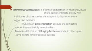  Interference competition :-is a form of competition in which individuals
of one species interacts directly with
individuals of other species via antagonistic displays or more
aggressive behavior.
Thus, it is an direct interaction because the competing
species interact directly to each others.
Example- different sp of Burying Beetles compete to other sp of
same genera for reproductive success.
 