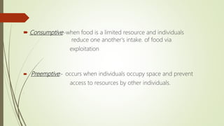  Consumptive:-when food is a limited resource and individuals
reduce one another's intake. of food via
exploitation
 Preemptive:- occurs when individuals occupy space and prevent
access to resources by other individuals.
.
 