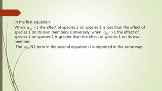 In the first equation:
When α12 <1 the effect of species 2 on species 1 is less than the effect of
species 1 on its own members. Conversely, when α12 >1 the effect of
species 2 on species 1 is greater than the effect of species 1 on its own
member.
The α21 N1 term in the second equation is interpreted in the same way.
 