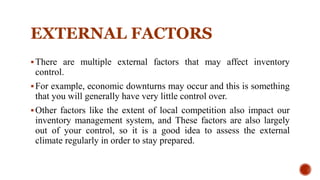 EXTERNAL FACTORS
There are multiple external factors that may affect inventory
control.
For example, economic downturns may occur and this is something
that you will generally have very little control over.
Other factors like the extent of local competition also impact our
inventory management system, and These factors are also largely
out of your control, so it is a good idea to assess the external
climate regularly in order to stay prepared.
 