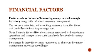 FINANCIAL FACTORS
Factors such as the cost of borrowing money to stock enough
inventory can greatly influence inventory management.
The tax costs associated with stocking inventory is another factor
that can influence inventory management.
Other financial factors like; the expenses associated with warehouse
operations and transportation costs can also influence the inventory
management.
So changes in these factors may require you to alter your inventory
management processes accordingly.
 