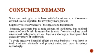 CONSUMER DEMAND
Since our main goal is to have satisfied customers, so Consumer
demand is also important for inventory management.
Suppose you’re a Producer of toothpaste and toothbrush;
Imagine, customers buy a huge amount of toothpaste, but minimal
amount of toothbrush. It means that, in case if we are stocking equal
amounts of both goods, we will face to a shortage of toothpaste, but
excess inventory of toothbrush.
To avoid negative financial effects on your business – you have to
track customer demands and product sales, and order inventory
accordingly.
 