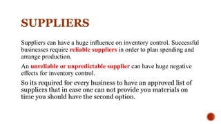 SUPPLIERS
Suppliers can have a huge influence on inventory control. Successful
businesses require reliable suppliers in order to plan spending and
arrange production.
An unreliable or unpredictable supplier can have huge negative
effects for inventory control.
So its required for every business to have an approved list of
suppliers that in case one can not provide you materials on
time you should have the second option.
 