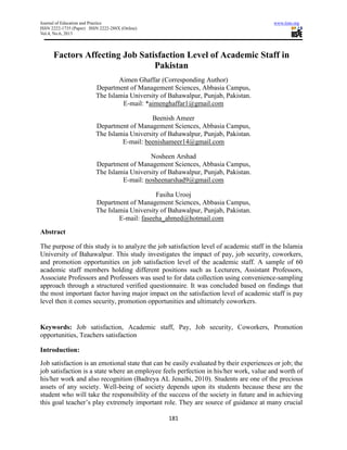 Journal of Education and Practice www.iiste.org
ISSN 2222-1735 (Paper) ISSN 2222-288X (Online)
Vol.4, No.6, 2013
181
Factors Affecting Job Satisfaction Level of Academic Staff in
Pakistan
Aimen Ghaffar (Corresponding Author)
Department of Management Sciences, Abbasia Campus,
The Islamia University of Bahawalpur, Punjab, Pakistan.
E-mail: *aimenghaffar1@gmail.com
Beenish Ameer
Department of Management Sciences, Abbasia Campus,
The Islamia University of Bahawalpur, Punjab, Pakistan.
E-mail: beenishameer14@gmail.com
Nosheen Arshad
Department of Management Sciences, Abbasia Campus,
The Islamia University of Bahawalpur, Punjab, Pakistan.
E-mail: nosheenarshad9@gmail.com
Fasiha Urooj
Department of Management Sciences, Abbasia Campus,
The Islamia University of Bahawalpur, Punjab, Pakistan.
E-mail: faseeha_ahmed@hotmail.com
Abstract
The purpose of this study is to analyze the job satisfaction level of academic staff in the Islamia
University of Bahawalpur. This study investigates the impact of pay, job security, coworkers,
and promotion opportunities on job satisfaction level of the academic staff. A sample of 60
academic staff members holding different positions such as Lecturers, Assistant Professors,
Associate Professors and Professors was used to for data collection using convenience-sampling
approach through a structured verified questionnaire. It was concluded based on findings that
the most important factor having major impact on the satisfaction level of academic staff is pay
level then it comes security, promotion opportunities and ultimately coworkers.
Keywords: Job satisfaction, Academic staff, Pay, Job security, Coworkers, Promotion
opportunities, Teachers satisfaction
Introduction:
Job satisfaction is an emotional state that can be easily evaluated by their experiences or job; the
job satisfaction is a state where an employee feels perfection in his/her work, value and worth of
his/her work and also recognition (Badreya AL Jenaibi, 2010). Students are one of the precious
assets of any society. Well-being of society depends upon its students because these are the
student who will take the responsibility of the success of the society in future and in achieving
this goal teacher’s play extremely important role. They are source of guidance at many crucial
 