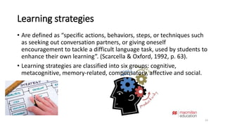 Learning strategies 
• Are defined as “specific actions, behaviors, steps, or techniques such 
as seeking out conversation partners, or giving oneself 
encouragement to tackle a difficult language task, used by students to 
enhance their own learning”. (Scarcella & Oxford, 1992, p. 63). 
• Learning strategies are classified into six groups: cognitive, 
metacognitive, memory-related, compensatory, affective and social. 
23 
 