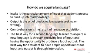 How do we acquire language? 
36 
• Intake is the particular amount of input that students process 
to build up internal knowledge. 
• Output is the act of producing language (speaking or 
writing). 
• Comprehension is the result of language acquisition. 
• The best way for a second language learner to acquire a 
new language is through receiving lots of input and 
having the opportunity to produce a lot of output. The 
best way for a student to have ample opportunities for 
input and output is through interaction. 
 