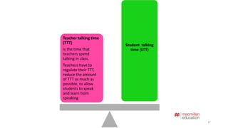 37 
Student talking 
time (STT) 
Teacher talking time 
(TTT) 
Is the time that 
teachers spend 
talking in class. 
Teachers have to 
regulate their TTT, 
reduce the amount 
of TTT as much as 
possible, to allow 
students to speak 
and learn from 
speaking 
 
