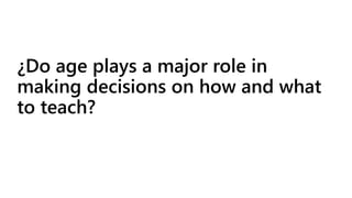 ¿Do age plays a major role in 
making decisions on how and what 
to teach? 
 