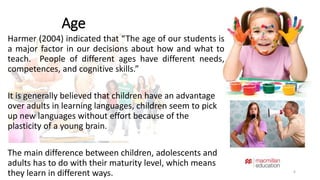 Age 
Harmer (2004) indicated that “The age of our students is 
a major factor in our decisions about how and what to 
teach. People of different ages have different needs, 
competences, and cognitive skills.” 
It is generally believed that children have an advantage 
over adults in learning languages, children seem to pick 
up new languages without effort because of the 
plasticity of a young brain. 
The main difference between children, adolescents and 
adults has to do with their maturity level, which means 
they learn in different ways. 6 
 