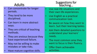 Adults 
• Can concentrate for longer 
periods. 
• They tend to be more 
disciplined. 
• Can learn in more abstract 
ways. 
• They are critical of teaching 
methods. 
• They are anxious because they 
have experienced failure. 
• May not be willing to make 
mistakes or take risks. 
Suggestions for 
teaching… 
• Use real-life situations and 
their own life experiences. 
• Use English as a practical 
communication tool. 
• Be aware on how they want to 
learn. Suit their learning tastes. 
• Ask them detailed questions to 
understand your learners' 
needs. 
• The most common area they 
want to focus is their fluency. 
• Offer them achievable 
activities. 
• Have mature cognitive skills. 9 
 