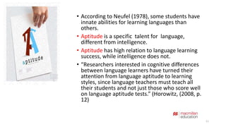 • According to Neufel (1978), some students have 
innate abilities for learning languages than 
others. 
• Aptitude is a specific talent for language, 
different from intelligence. 
• Aptitude has high relation to language learning 
success, while intelligence does not. 
• “Researchers interested in cognitive differences 
between language learners have turned their 
attention from language aptitude to learning 
styles, since language teachers must teach all 
their students and not just those who score well 
on language aptitude tests.” (Horowitz, (2008, p. 
12) 
11 
 