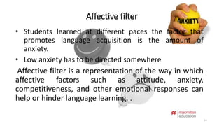 Affective filter 
14 
• Students learned at different paces the factor that 
promotes language acquisition is the amount of 
anxiety. 
• Low anxiety has to be directed somewhere 
Affective filter is a representation of the way in which 
affective factors such as attitude, anxiety, 
competitiveness, and other emotional responses can 
help or hinder language learning. . 
 