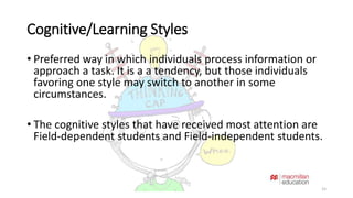 Cognitive/Learning Styles 
• Preferred way in which individuals process information or 
approach a task. It is a a tendency, but those individuals 
favoring one style may switch to another in some 
circumstances. 
• The cognitive styles that have received most attention are 
Field-dependent students and Field-independent students. 
15 
 