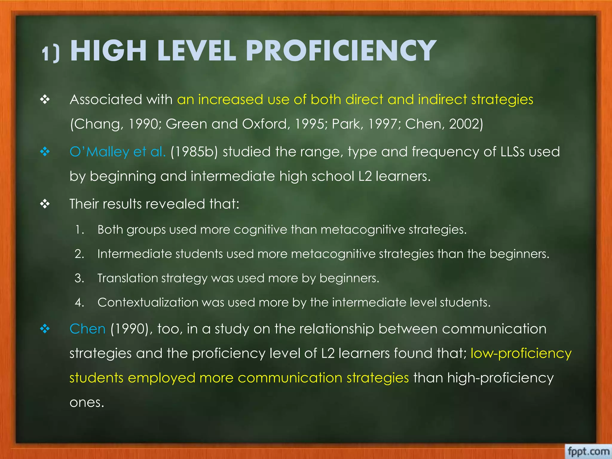 1) HIGH LEVEL PROFICIENCY 
 Associated with an increased use of both direct and indirect strategies 
(Chang, 1990; Green and Oxford, 1995; Park, 1997; Chen, 2002) 
 O’Malley et al. (1985b) studied the range, type and frequency of LLSs used 
by beginning and intermediate high school L2 learners. 
 Their results revealed that: 
1. Both groups used more cognitive than metacognitive strategies. 
2. Intermediate students used more metacognitive strategies than the beginners. 
3. Translation strategy was used more by beginners. 
4. Contextualization was used more by the intermediate level students. 
 Chen (1990), too, in a study on the relationship between communication 
strategies and the proficiency level of L2 learners found that; low-proficiency 
students employed more communication strategies than high-proficiency 
ones. 
 