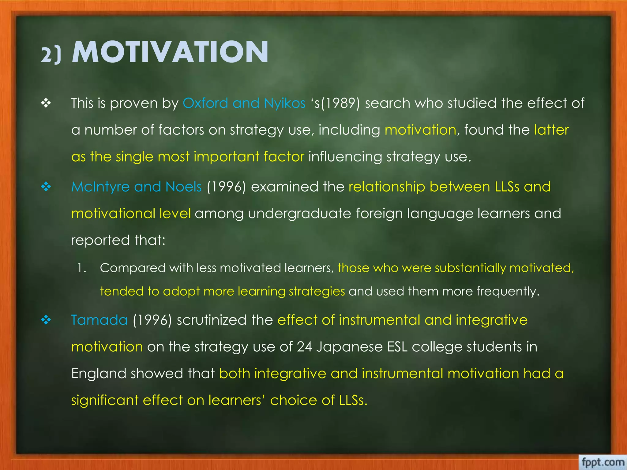 2) MOTIVATION 
 This is proven by Oxford and Nyikos ‘s(1989) search who studied the effect of 
a number of factors on strategy use, including motivation, found the latter 
as the single most important factor influencing strategy use. 
 McIntyre and Noels (1996) examined the relationship between LLSs and 
motivational level among undergraduate foreign language learners and 
reported that: 
1. Compared with less motivated learners, those who were substantially motivated, 
tended to adopt more learning strategies and used them more frequently. 
 Tamada (1996) scrutinized the effect of instrumental and integrative 
motivation on the strategy use of 24 Japanese ESL college students in 
England showed that both integrative and instrumental motivation had a 
significant effect on learners’ choice of LLSs. 
 