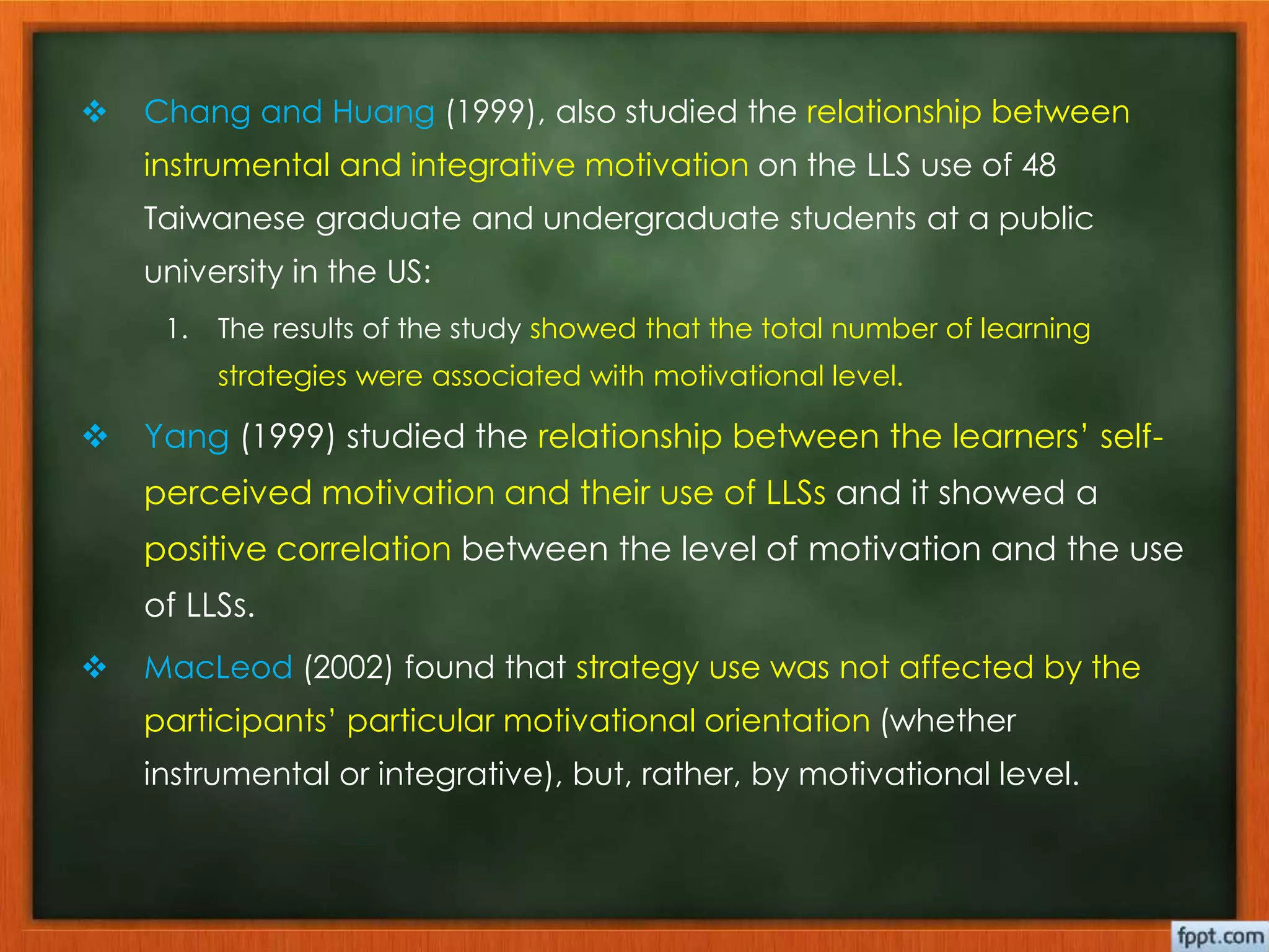  Chang and Huang (1999), also studied the relationship between 
instrumental and integrative motivation on the LLS use of 48 
Taiwanese graduate and undergraduate students at a public 
university in the US: 
1. The results of the study showed that the total number of learning 
strategies were associated with motivational level. 
 Yang (1999) studied the relationship between the learners’ self-perceived 
motivation and their use of LLSs and it showed a 
positive correlation between the level of motivation and the use 
of LLSs. 
 MacLeod (2002) found that strategy use was not affected by the 
participants’ particular motivational orientation (whether 
instrumental or integrative), but, rather, by motivational level. 
 