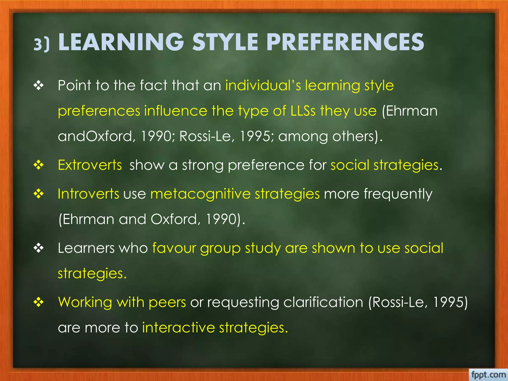 3) LEARNING STYLE PREFERENCES 
 Point to the fact that an individual’s learning style 
preferences influence the type of LLSs they use (Ehrman 
andOxford, 1990; Rossi-Le, 1995; among others). 
 Extroverts show a strong preference for social strategies. 
 Introverts use metacognitive strategies more frequently 
(Ehrman and Oxford, 1990). 
 Learners who favour group study are shown to use social 
strategies. 
 Working with peers or requesting clarification (Rossi-Le, 1995) 
are more to interactive strategies. 
 
