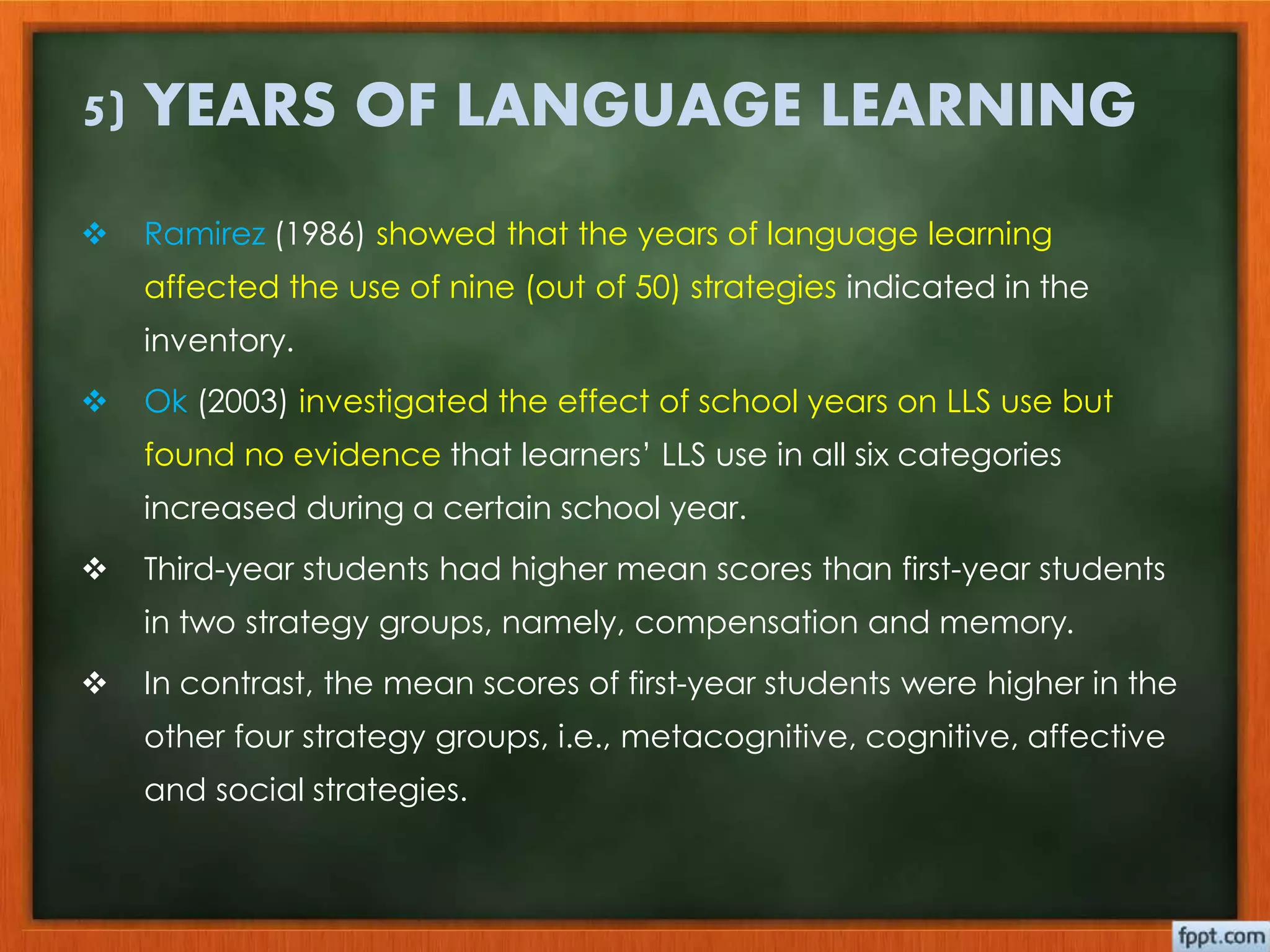 5) YEARS OF LANGUAGE LEARNING 
 Ramirez (1986) showed that the years of language learning 
affected the use of nine (out of 50) strategies indicated in the 
inventory. 
 Ok (2003) investigated the effect of school years on LLS use but 
found no evidence that learners’ LLS use in all six categories 
increased during a certain school year. 
 Third-year students had higher mean scores than first-year students 
in two strategy groups, namely, compensation and memory. 
 In contrast, the mean scores of first-year students were higher in the 
other four strategy groups, i.e., metacognitive, cognitive, affective 
and social strategies. 
 