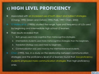 1) HIGH LEVEL PROFICIENCY 
 Associated with an increased use of both direct and indirect strategies 
(Chang, 1990; Green and Oxford, 1995; Park, 1997; Chen, 2002) 
 O’Malley et al. (1985b) studied the range, type and frequency of LLSs used 
by beginning and intermediate high school L2 learners. 
 Their results revealed that: 
1. Both groups used more cognitive than metacognitive strategies. 
2. Intermediate students used more metacognitive strategies than the beginners. 
3. Translation strategy was used more by beginners. 
4. Contextualization was used more by the intermediate level students. 
 Chen (1990), too, in a study on the relationship between communication 
strategies and the proficiency level of L2 learners found that; low-proficiency 
students employed more communication strategies than high-proficiency 
ones. 
 