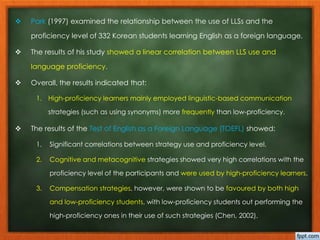  Park (1997) examined the relationship between the use of LLSs and the 
proficiency level of 332 Korean students learning English as a foreign language. 
 The results of his study showed a linear correlation between LLS use and 
language proficiency. 
 Overall, the results indicated that: 
1. High-proficiency learners mainly employed linguistic-based communication 
strategies (such as using synonyms) more frequently than low-proficiency. 
 The results of the Test of English as a Foreign Language (TOEFL) showed: 
1. Significant correlations between strategy use and proficiency level. 
2. Cognitive and metacognitive strategies showed very high correlations with the 
proficiency level of the participants and were used by high-proficiency learners. 
3. Compensation strategies, however, were shown to be favoured by both high 
and low-proficiency students, with low-proficiency students out performing the 
high-proficiency ones in their use of such strategies (Chen, 2002). 
 
