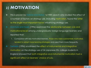 2) MOTIVATION 
 This is proven by Oxford and Nyikos ‘s(1989) search who studied the effect of 
a number of factors on strategy use, including motivation, found the latter 
as the single most important factor influencing strategy use. 
 McIntyre and Noels (1996) examined the relationship between LLSs and 
motivational level among undergraduate foreign language learners and 
reported that: 
1. Compared with less motivated learners, those who were substantially motivated, 
tended to adopt more learning strategies and used them more frequently. 
 Tamada (1996) scrutinized the effect of instrumental and integrative 
motivation on the strategy use of 24 Japanese ESL college students in 
England showed that both integrative and instrumental motivation had a 
significant effect on learners’ choice of LLSs. 
 