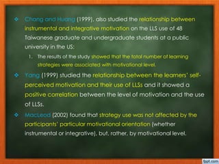  Chang and Huang (1999), also studied the relationship between 
instrumental and integrative motivation on the LLS use of 48 
Taiwanese graduate and undergraduate students at a public 
university in the US: 
1. The results of the study showed that the total number of learning 
strategies were associated with motivational level. 
 Yang (1999) studied the relationship between the learners’ self-perceived 
motivation and their use of LLSs and it showed a 
positive correlation between the level of motivation and the use 
of LLSs. 
 MacLeod (2002) found that strategy use was not affected by the 
participants’ particular motivational orientation (whether 
instrumental or integrative), but, rather, by motivational level. 
 