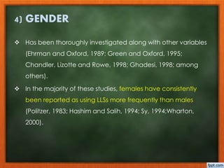 4) GENDER 
 Has been thoroughly investigated along with other variables 
(Ehrman and Oxford, 1989; Green and Oxford, 1995; 
Chandler, Lizotte and Rowe, 1998; Ghadesi, 1998; among 
others). 
 In the majority of these studies, females have consistently 
been reported as using LLSs more frequently than males 
(Politzer, 1983; Hashim and Salih, 1994; Sy, 1994;Wharton, 
2000). 
 