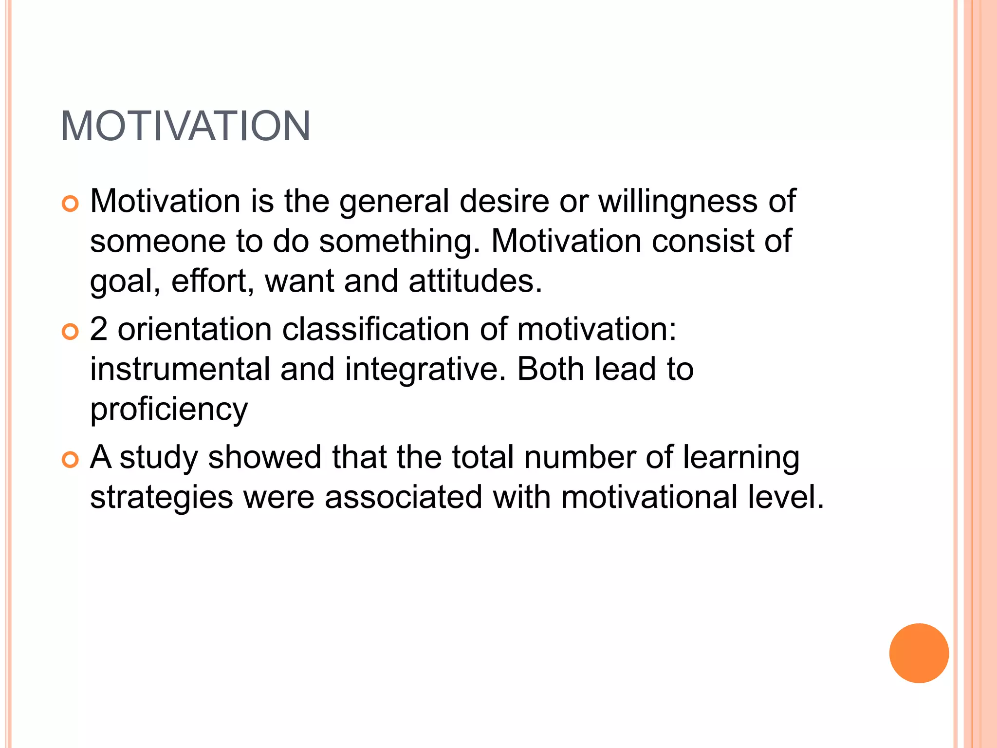 MOTIVATION 
 Motivation is the general desire or willingness of 
someone to do something. Motivation consist of 
goal, effort, want and attitudes. 
 2 orientation classification of motivation: 
instrumental and integrative. Both lead to 
proficiency 
 A study showed that the total number of learning 
strategies were associated with motivational level. 
 