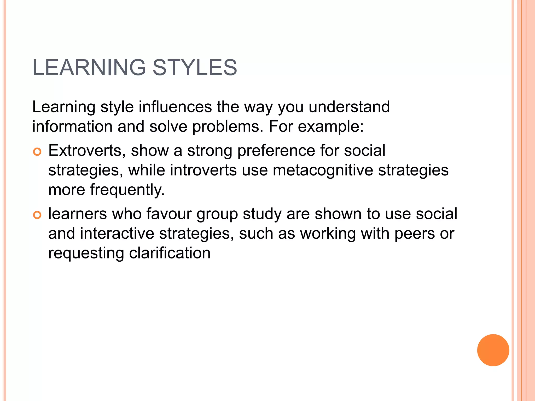 LEARNING STYLES 
Learning style influences the way you understand 
information and solve problems. For example: 
 Extroverts, show a strong preference for social 
strategies, while introverts use metacognitive strategies 
more frequently. 
 learners who favour group study are shown to use social 
and interactive strategies, such as working with peers or 
requesting clarification 
 