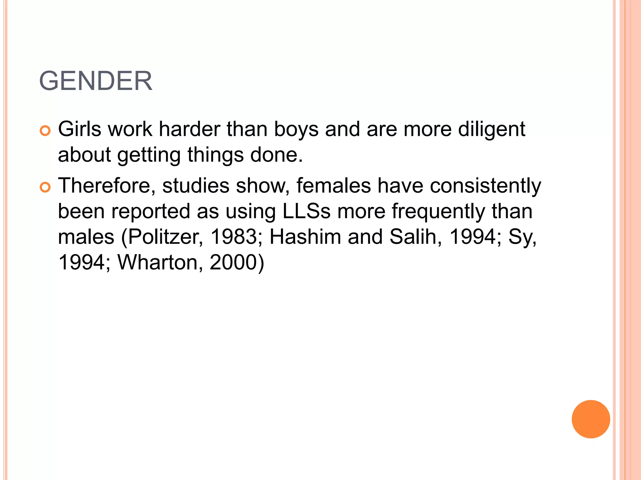 GENDER 
 Girls work harder than boys and are more diligent 
about getting things done. 
 Therefore, studies show, females have consistently 
been reported as using LLSs more frequently than 
males (Politzer, 1983; Hashim and Salih, 1994; Sy, 
1994; Wharton, 2000) 
 