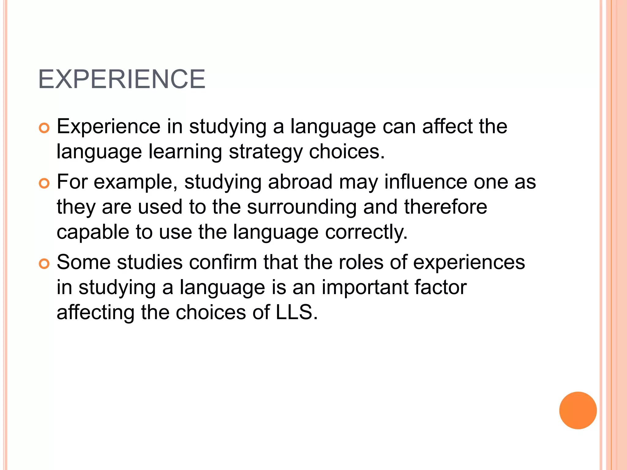 EXPERIENCE 
 Experience in studying a language can affect the 
language learning strategy choices. 
 For example, studying abroad may influence one as 
they are used to the surrounding and therefore 
capable to use the language correctly. 
 Some studies confirm that the roles of experiences 
in studying a language is an important factor 
affecting the choices of LLS. 
 